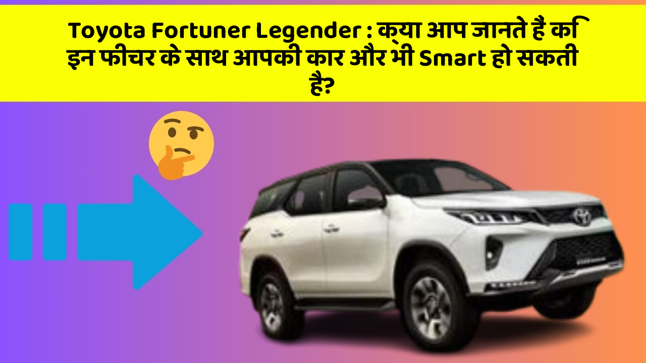 Toyota Fortuner Legender: क्या आप जानते हैं कि इन फीचर के साथ आपकी कार और भी Smart हो सकती है?